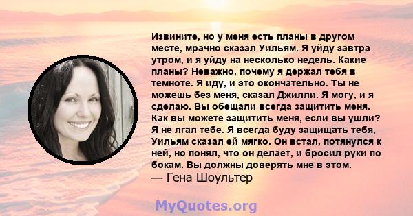 Извините, но у меня есть планы в другом месте, мрачно сказал Уильям. Я уйду завтра утром, и я уйду на несколько недель. Какие планы? Неважно, почему я держал тебя в темноте. Я иду, и это окончательно. Ты не можешь без