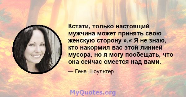 Кстати, только настоящий мужчина может принять свою женскую сторону ».« Я не знаю, кто накормил вас этой линией мусора, но я могу пообещать, что она сейчас смеется над вами.