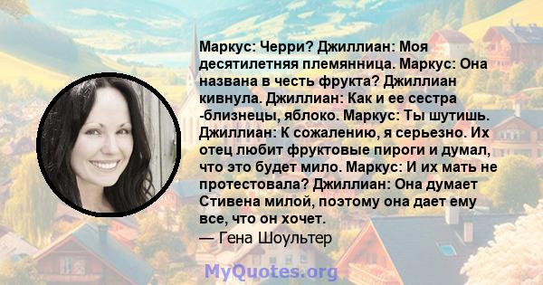 Маркус: Черри? Джиллиан: Моя десятилетняя племянница. Маркус: Она названа в честь фрукта? Джиллиан кивнула. Джиллиан: Как и ее сестра -близнецы, яблоко. Маркус: Ты шутишь. Джиллиан: К сожалению, я серьезно. Их отец