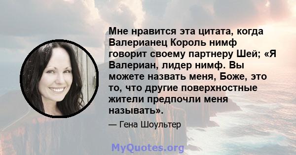 Мне нравится эта цитата, когда Валерианец Король нимф говорит своему партнеру Шей; «Я Валериан, лидер нимф. Вы можете назвать меня, Боже, это то, что другие поверхностные жители предпочли меня называть».