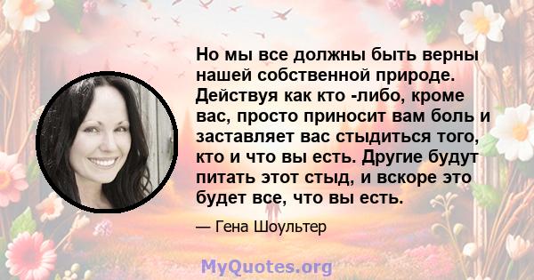 Но мы все должны быть верны нашей собственной природе. Действуя как кто -либо, кроме вас, просто приносит вам боль и заставляет вас стыдиться того, кто и что вы есть. Другие будут питать этот стыд, и вскоре это будет