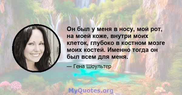 Он был у меня в носу, мой рот, на моей коже, внутри моих клеток, глубоко в костном мозге моих костей. Именно тогда он был всем для меня.