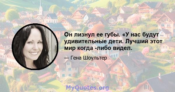 Он лизнул ее губы. «У нас будут удивительные дети. Лучший этот мир когда -либо видел.