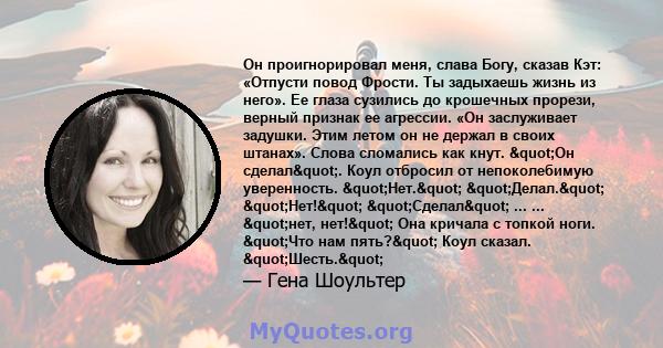 Он проигнорировал меня, слава Богу, сказав Кэт: «Отпусти повод Фрости. Ты задыхаешь жизнь из него». Ее глаза сузились до крошечных прорези, верный признак ее агрессии. «Он заслуживает задушки. Этим летом он не держал в