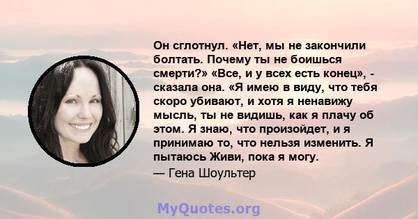 Он сглотнул. «Нет, мы не закончили болтать. Почему ты не боишься смерти?» «Все, и у всех есть конец», - сказала она. «Я имею в виду, что тебя скоро убивают, и хотя я ненавижу мысль, ты не видишь, как я плачу об этом. Я