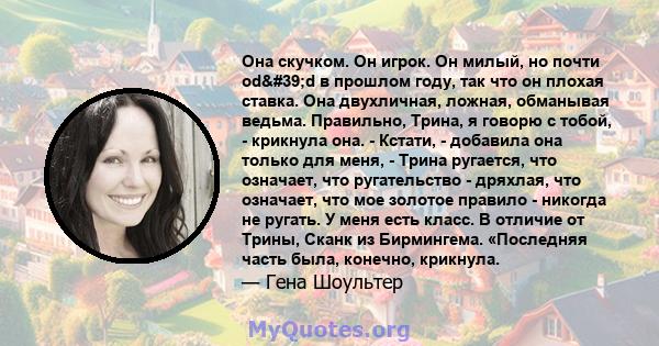 Она скучком. Он игрок. Он милый, но почти od'd в прошлом году, так что он плохая ставка. Она двухличная, ложная, обманывая ведьма. Правильно, Трина, я говорю с тобой, - крикнула она. - Кстати, - добавила она только