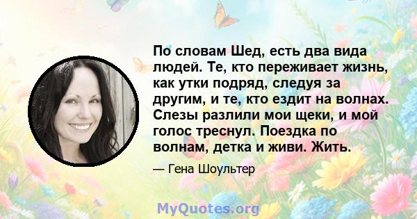 По словам Шед, есть два вида людей. Те, кто переживает жизнь, как утки подряд, следуя за другим, и те, кто ездит на волнах. Слезы разлили мои щеки, и мой голос треснул. Поездка по волнам, детка и живи. Жить.