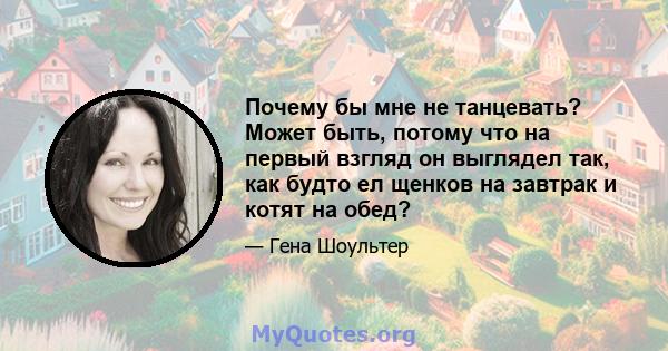 Почему бы мне не танцевать? Может быть, потому что на первый взгляд он выглядел так, как будто ел щенков на завтрак и котят на обед?