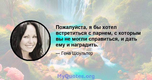 Пожалуйста, я бы хотел встретиться с парнем, с которым вы не могли справиться, и дать ему и наградить.