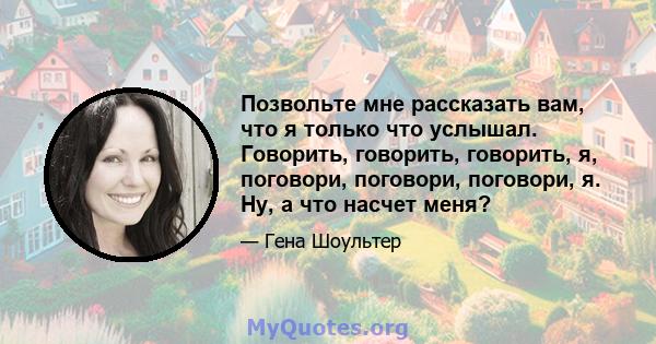 Позвольте мне рассказать вам, что я только что услышал. Говорить, говорить, говорить, я, поговори, поговори, поговори, я. Ну, а что насчет меня?