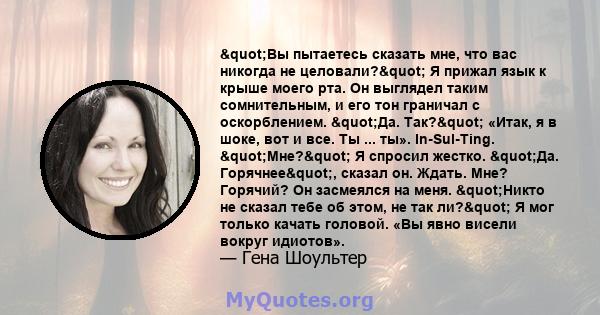 "Вы пытаетесь сказать мне, что вас никогда не целовали?" Я прижал язык к крыше моего рта. Он выглядел таким сомнительным, и его тон граничал с оскорблением. "Да. Так?" «Итак, я в шоке, вот и все. Ты