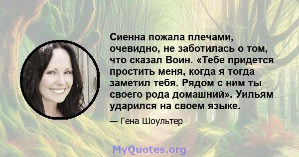 Сиенна пожала плечами, очевидно, не заботилась о том, что сказал Воин. «Тебе придется простить меня, когда я тогда заметил тебя. Рядом с ним ты своего рода домашний». Уильям ударился на своем языке.