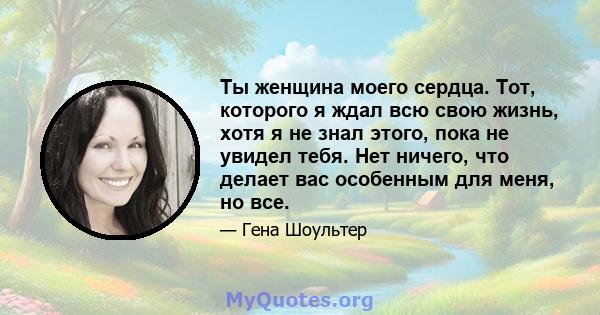 Ты женщина моего сердца. Тот, которого я ждал всю свою жизнь, хотя я не знал этого, пока не увидел тебя. Нет ничего, что делает вас особенным для меня, но все.