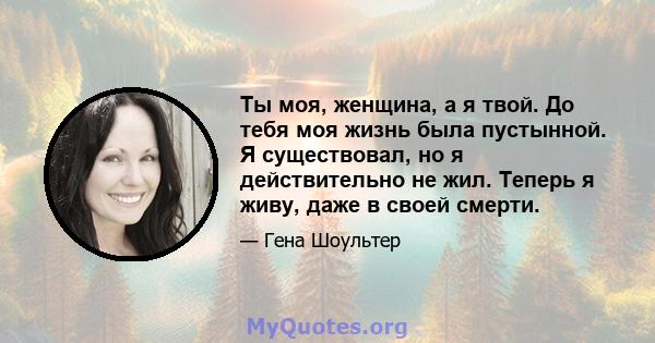 Ты моя, женщина, а я твой. До тебя моя жизнь была пустынной. Я существовал, но я действительно не жил. Теперь я живу, даже в своей смерти.