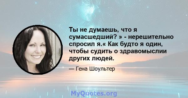 Ты не думаешь, что я сумасшедший? » - нерешительно спросил я.« Как будто я один, чтобы судить о здравомыслии других людей.