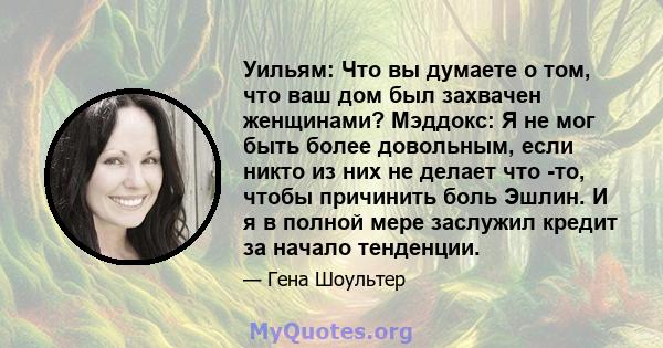 Уильям: Что вы думаете о том, что ваш дом был захвачен женщинами? Мэддокс: Я не мог быть более довольным, если никто из них не делает что -то, чтобы причинить боль Эшлин. И я в полной мере заслужил кредит за начало