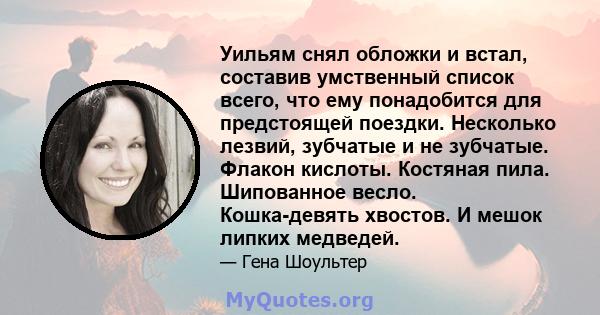 Уильям снял обложки и встал, составив умственный список всего, что ему понадобится для предстоящей поездки. Несколько лезвий, зубчатые и не зубчатые. Флакон кислоты. Костяная пила. Шипованное весло. Кошка-девять