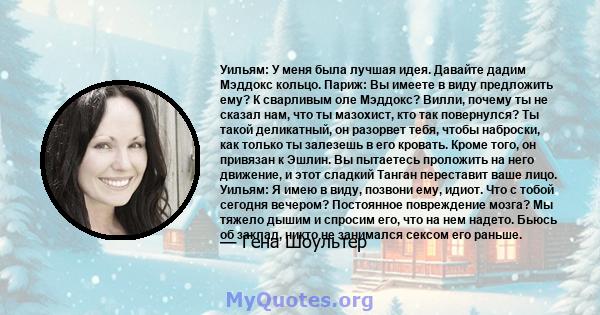 Уильям: У меня была лучшая идея. Давайте дадим Мэддокс кольцо. Париж: Вы имеете в виду предложить ему? К сварливым оле Мэддокс? Вилли, почему ты не сказал нам, что ты мазохист, кто так повернулся? Ты такой деликатный,