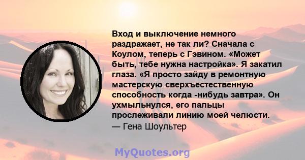 Вход и выключение немного раздражает, не так ли? Сначала с Коулом, теперь с Гэвином. «Может быть, тебе нужна настройка». Я закатил глаза. «Я просто зайду в ремонтную мастерскую сверхъестественную способность когда