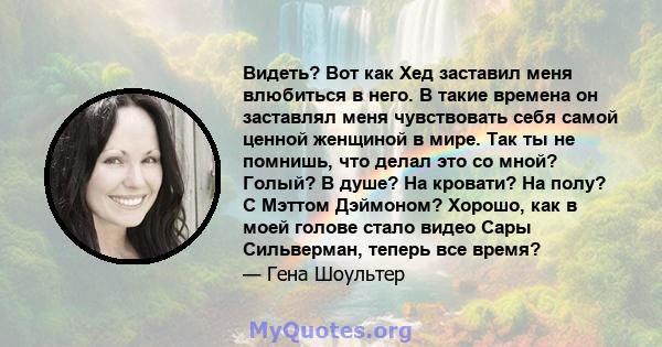 Видеть? Вот как Хед заставил меня влюбиться в него. В такие времена он заставлял меня чувствовать себя самой ценной женщиной в мире. Так ты не помнишь, что делал это со мной? Голый? В душе? На кровати? На полу? С Мэттом 