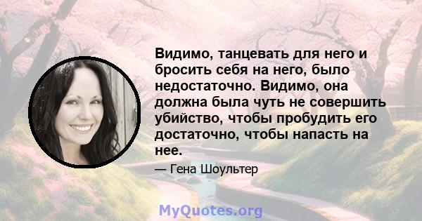 Видимо, танцевать для него и бросить себя на него, было недостаточно. Видимо, она должна была чуть не совершить убийство, чтобы пробудить его достаточно, чтобы напасть на нее.