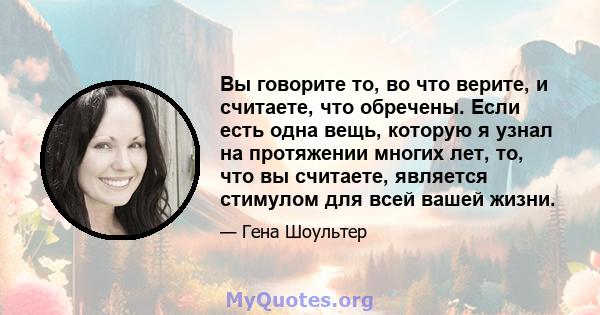 Вы говорите то, во что верите, и считаете, что обречены. Если есть одна вещь, которую я узнал на протяжении многих лет, то, что вы считаете, является стимулом для всей вашей жизни.