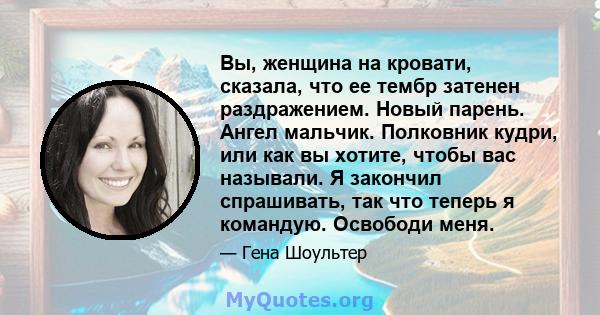 Вы, женщина на кровати, сказала, что ее тембр затенен раздражением. Новый парень. Ангел мальчик. Полковник кудри, или как вы хотите, чтобы вас называли. Я закончил спрашивать, так что теперь я командую. Освободи меня.