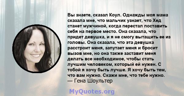 Вы знаете, сказал Коул. Однажды моя мама сказала мне, что мальчик узнает, что Хед станет мужчиной, когда перестал поставить себя на первое место. Она сказала, что придет девушка, и я не смогу вытащить ее из головы. Она