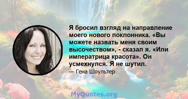 Я бросил взгляд на направление моего нового поклонника. «Вы можете назвать меня своим высочеством», - сказал я. «Или императрица красота». Он усмехнулся. Я не шутил.