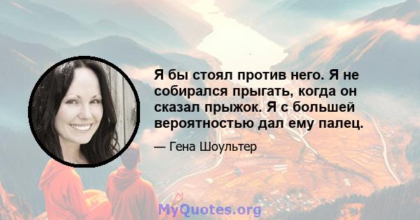 Я бы стоял против него. Я не собирался прыгать, когда он сказал прыжок. Я с большей вероятностью дал ему палец.