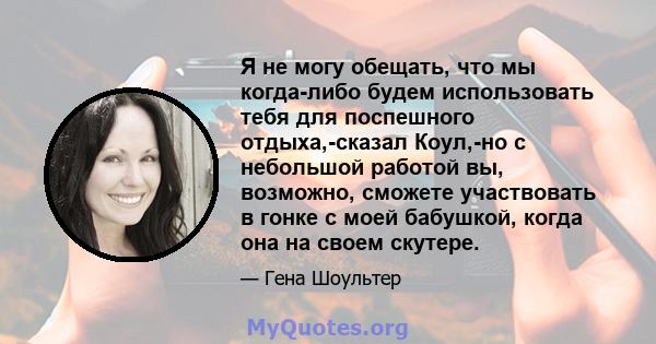 Я не могу обещать, что мы когда-либо будем использовать тебя для поспешного отдыха,-сказал Коул,-но с небольшой работой вы, возможно, сможете участвовать в гонке с моей бабушкой, когда она на своем скутере.