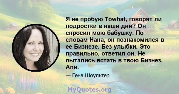 Я не пробую Towhat, говорят ли подростки в наши дни? Он спросил мою бабушку. По словам Нана, он познакомился в ее Бизнезе. Без улыбки. Это правильно, ответил он. Не пытались встать в твою Бизнез, Али.