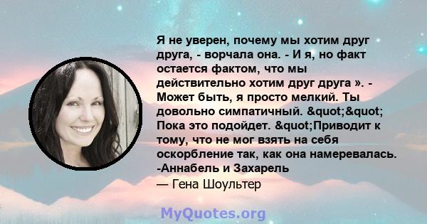 Я не уверен, почему мы хотим друг друга, - ворчала она. - И я, но факт остается фактом, что мы действительно хотим друг друга ». - Может быть, я просто мелкий. Ты довольно симпатичный. "" Пока это подойдет.