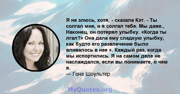 Я не злюсь, хотя, - сказала Кэт. - Ты солгал мне, и я солгал тебе. Мы даже., Наконец, он потерял улыбку. «Когда ты лгал?» ​​Она дала ему сладкую улыбку, как будто его развлечение было вливалось в нее ». Каждый раз,