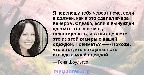 Я переношу тебя через плечо, если я должен, как я это сделал вчера вечером. Однако, если я вынужден сделать это, я не могу гарантировать, что вы сделаете это из этой камеры с вашей одеждой. Понимать? ------ Похоже, что