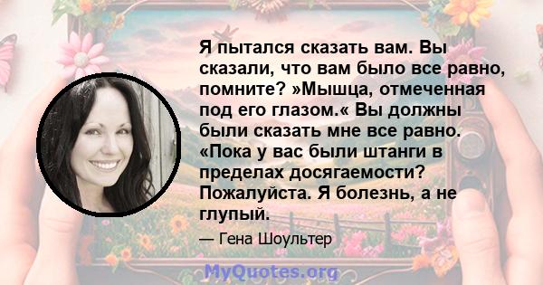 Я пытался сказать вам. Вы сказали, что вам было все равно, помните? »Мышца, отмеченная под его глазом.« Вы должны были сказать мне все равно. «Пока у вас были штанги в пределах досягаемости? Пожалуйста. Я болезнь, а не