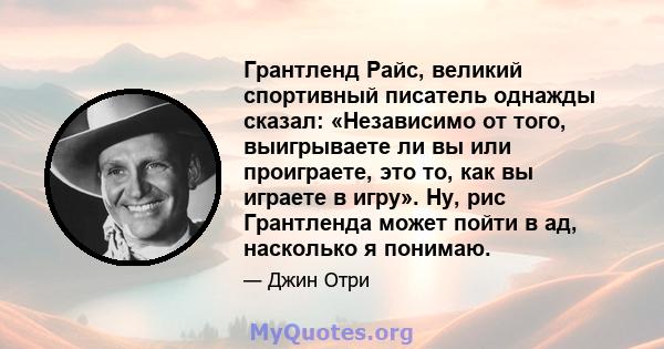 Грантленд Райс, великий спортивный писатель однажды сказал: «Независимо от того, выигрываете ли вы или проиграете, это то, как вы играете в игру». Ну, рис Грантленда может пойти в ад, насколько я понимаю.