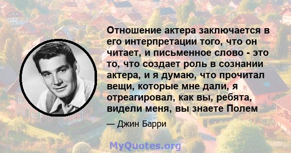 Отношение актера заключается в его интерпретации того, что он читает, и письменное слово - это то, что создает роль в сознании актера, и я думаю, что прочитал вещи, которые мне дали, я отреагировал, как вы, ребята,