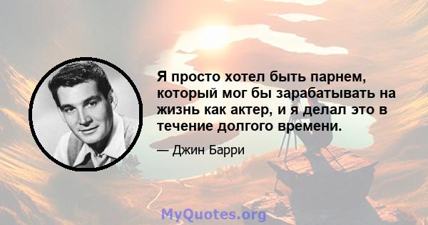 Я просто хотел быть парнем, который мог бы зарабатывать на жизнь как актер, и я делал это в течение долгого времени.