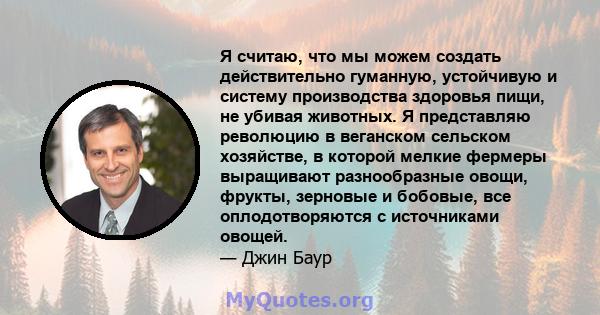 Я считаю, что мы можем создать действительно гуманную, устойчивую и систему производства здоровья пищи, не убивая животных. Я представляю революцию в веганском сельском хозяйстве, в которой мелкие фермеры выращивают