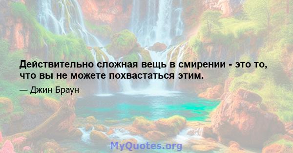 Действительно сложная вещь в смирении - это то, что вы не можете похвастаться этим.