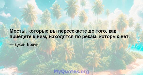 Мосты, которые вы пересекаете до того, как приедете к ним, находятся по рекам, которых нет.