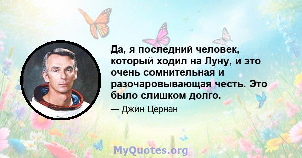 Да, я последний человек, который ходил на Луну, и это очень сомнительная и разочаровывающая честь. Это было слишком долго.