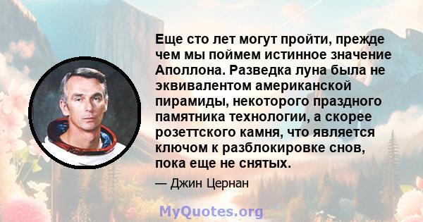 Еще сто лет могут пройти, прежде чем мы поймем истинное значение Аполлона. Разведка луна была не эквивалентом американской пирамиды, некоторого праздного памятника технологии, а скорее розеттского камня, что является