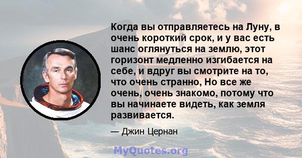 Когда вы отправляетесь на Луну, в очень короткий срок, и у вас есть шанс оглянуться на землю, этот горизонт медленно изгибается на себе, и вдруг вы смотрите на то, что очень странно, Но все же очень, очень знакомо,