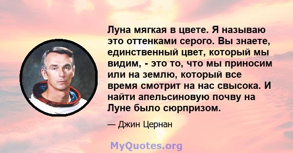 Луна мягкая в цвете. Я называю это оттенками серого. Вы знаете, единственный цвет, который мы видим, - это то, что мы приносим или на землю, который все время смотрит на нас свысока. И найти апельсиновую почву на Луне