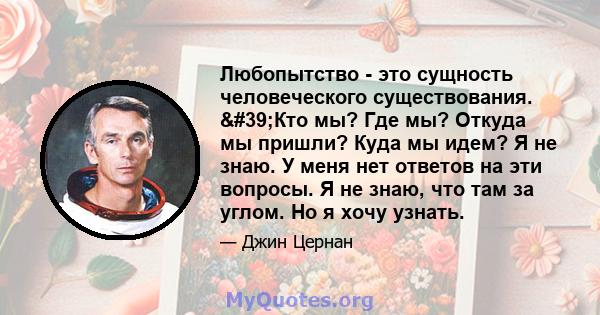 Любопытство - это сущность человеческого существования. 'Кто мы? Где мы? Откуда мы пришли? Куда мы идем? Я не знаю. У меня нет ответов на эти вопросы. Я не знаю, что там за углом. Но я хочу узнать.