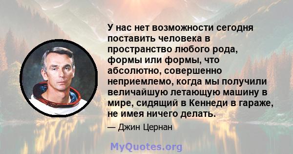 У нас нет возможности сегодня поставить человека в пространство любого рода, формы или формы, что абсолютно, совершенно неприемлемо, когда мы получили величайшую летающую машину в мире, сидящий в Кеннеди в гараже, не