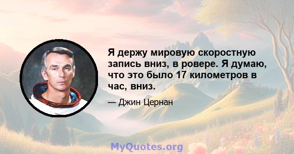 Я держу мировую скоростную запись вниз, в ровере. Я думаю, что это было 17 километров в час, вниз.