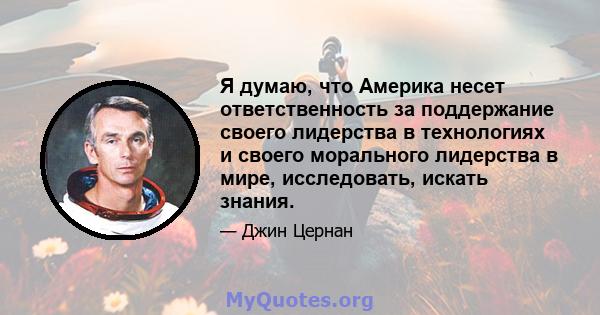 Я думаю, что Америка несет ответственность за поддержание своего лидерства в технологиях и своего морального лидерства в мире, исследовать, искать знания.